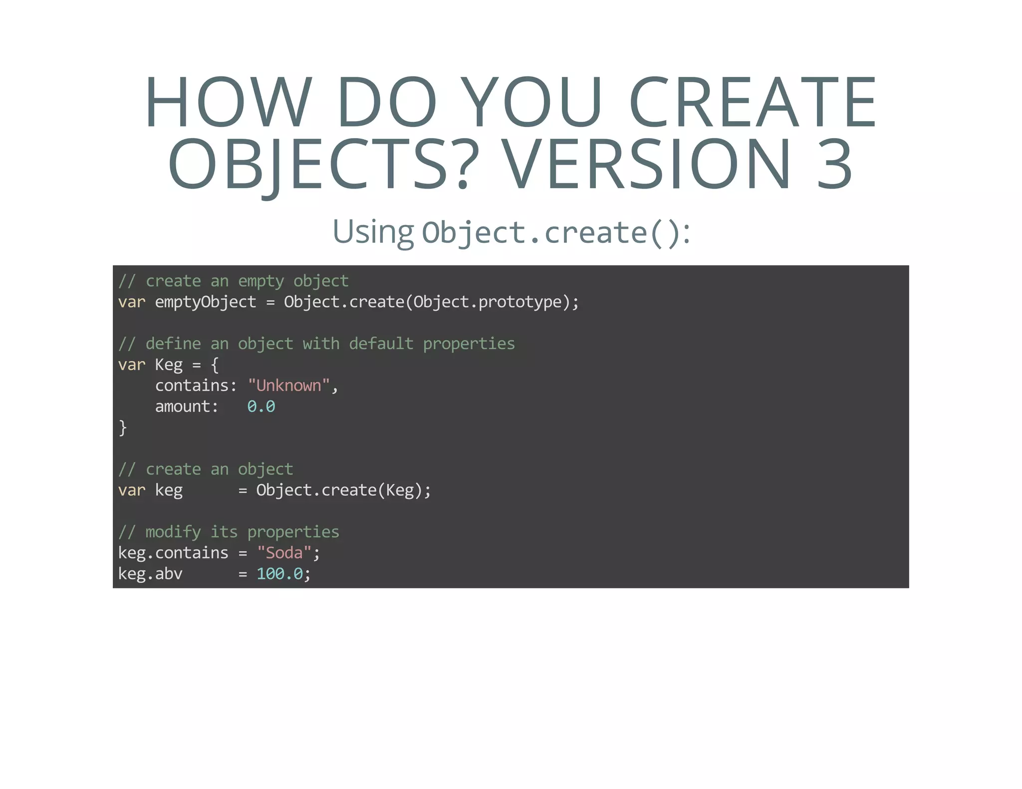 HOW DO YOU CREATE
OBJECTS? VERSION 3
Using Object.create():
// create an empty object
var emptyObject = Object.create(Object.prototype);
// define an object with default properties
var Keg = {
    contains: "Unknown",
    amount:   0.0
}
// create an object
var keg      = Object.create(Keg);
// modify its properties
keg.contains = "Soda";
keg.abv      = 100.0;
 