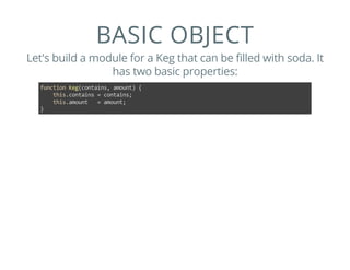 BASIC OBJECT
Let's build a module for a Keg that can be filled with soda. It
has two basic properties:
function Keg(contains, amount) {
    this.contains = contains;
    this.amount   = amount;
}
 