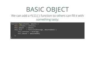 BASIC OBJECT
We can add a fill() function so others can fill it with
something tasty:
function Keg(contains, amount) {
    this.contains = contains;
    this.amount   = amount;
    this.fill     = function(beverage, amountAdded) {
        this.contains = beverage;
        this.amount = amountAdded;
    };
}
 