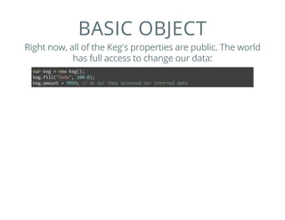 BASIC OBJECT
Right now, all of the Keg's properties are public. The world
has full access to change our data:
var keg = new Keg();
keg.fill("Soda", 100.0);
keg.amount = 9999; // oh no! they accessed our internal data
 