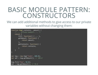 BASIC MODULE PATTERN:
CONSTRUCTORS
We can add additional methods to give access to our private
variables without changing them:
function Keg(_contains, _amount) {
    /* ... private members ... */
    return {
        fill: function() { ... },
        getAmount: function() {
            return amount;
        },
        getContents: function() {
            return contains;
        }
    }
}
var keg = new Keg("Soda", 100.0);
var amt = keg.getAmount(); // 100.0
keg.fill("Pop", 50.0);
amt = keg.getAmount(); // 50.0
 