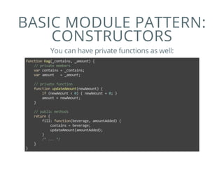 BASIC MODULE PATTERN:
CONSTRUCTORS
You can have private functions as well:
function Keg(_contains, _amount) {
    // private members
    var contains = _contains;
    var amount   = _amount;
    
    // private function
    function updateAmount(newAmount) {
        if (newAmount < 0) { newAmount = 0; }
        amount = newAmount;
    }
    
    // public methods
    return {
        fill: function(beverage, amountAdded) {
            contains = beverage;
            updateAmount(amountAdded);
        }
        /* ... */
    }
}
 