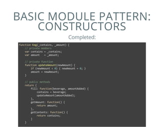 BASIC MODULE PATTERN:
CONSTRUCTORS
Completed:
function Keg(_contains, _amount) {
    // private members
    var contains = _contains;
    var amount   = _amount;
    
    // private function
    function updateAmount(newAmount) {
        if (newAmount < 0) { newAmount = 0; }
        amount = newAmount;
    }
    
    // public methods
    return {
        fill: function(beverage, amountAdded) {
            contains = beverage;
            updateAmount(amountAdded);
        },
        getAmount: function() {
            return amount;
        },
        getContents: function() {
            return contains;
        }
    }
 