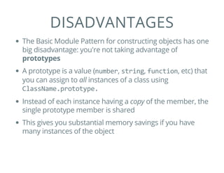 DISADVANTAGES
The Basic Module Pattern for constructing objects has one
big disadvantage: you're not taking advantage of
prototypes
A prototype is a value (number, string, function, etc) that
you can assign to all instances of a class using
ClassName.prototype.
Instead of each instance having a copy of the member, the
single prototype member is shared
This gives you substantial memory savings if you have
many instances of the object
 