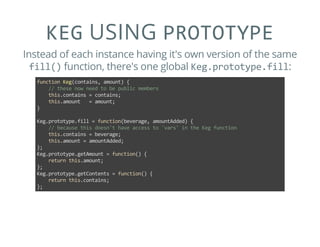 KEG USING PROTOTYPE
Instead of each instance having it's own version of the same
fill() function, there's one global Keg.prototype.fill:
function Keg(contains, amount) {
    // these now need to be public members
    this.contains = contains;
    this.amount   = amount;
}
Keg.prototype.fill = function(beverage, amountAdded) {
    // because this doesn't have access to 'vars' in the Keg function
    this.contains = beverage;
    this.amount = amountAdded;
};
Keg.prototype.getAmount = function() {
    return this.amount;
};
Keg.prototype.getContents = function() {
    return this.contains;
};
 