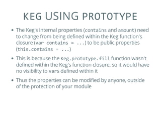 KEG USING PROTOTYPE
The Keg's internal properties (contains and amount) need
to change from being defined within the Keg function's
closure (var contains = ...) to be public properties
(this.contains = ...)
This is because the Keg.prototype.fill function wasn't
defined within the Keg's function closure, so it would have
no visibility to vars defined within it
Thus the properties can be modified by anyone, outside
of the protection of your module
 