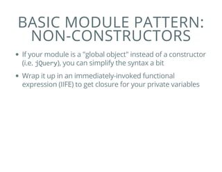 BASIC MODULE PATTERN:
NON-CONSTRUCTORS
If your module is a "global object" instead of a constructor
(i.e. jQuery), you can simplify the syntax a bit
Wrap it up in an immediately-invoked functional
expression (IIFE) to get closure for your private variables
 