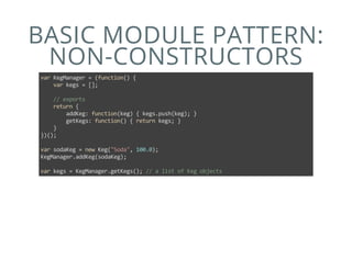 BASIC MODULE PATTERN:
NON-CONSTRUCTORS
var KegManager = (function() {
    var kegs = [];
    
    // exports
    return {
        addKeg: function(keg) { kegs.push(keg); }
        getKegs: function() { return kegs; }
    }
})();
var sodaKeg = new Keg("Soda", 100.0);
KegManager.addKeg(sodaKeg);
var kegs = KegManager.getKegs(); // a list of Keg objects
 