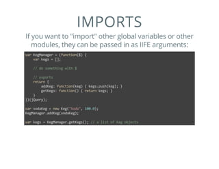IMPORTS
If you want to "import" other global variables or other
modules, they can be passed in as IIFE arguments:
var KegManager = (function($) {
    var kegs = [];
    
    // do something with $
    
    // exports
    return {
        addKeg: function(keg) { kegs.push(keg); }
        getKegs: function() { return kegs; }
    }
})(jQuery);
var sodaKeg = new Keg("Soda", 100.0);
KegManager.addKeg(sodaKeg);
var kegs = KegManager.getKegs(); // a list of Keg objects
 