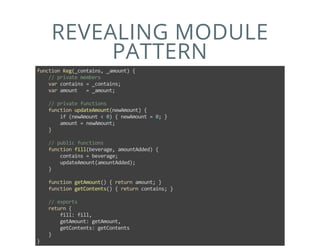 REVEALING MODULE
PATTERN
function Keg(_contains, _amount) {
    // private members
    var contains = _contains;
    var amount   = _amount;
    
    // private functions
    function updateAmount(newAmount) {
        if (newAmount < 0) { newAmount = 0; }
        amount = newAmount;
    }
    
    // public functions
    function fill(beverage, amountAdded) {
        contains = beverage;
        updateAmount(amountAdded);
    }
    
    function getAmount() { return amount; }
    function getContents() { return contains; }
    
    // exports
    return {
        fill: fill,
        getAmount: getAmount,
        getContents: getContents
    }
}
 