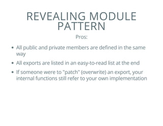 REVEALING MODULE
PATTERN
Pros:
All public and private members are defined in the same
way
All exports are listed in an easy-to-read list at the end
If someone were to "patch" (overwrite) an export, your
internal functions still refer to your own implementation
 