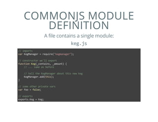 COMMONJS MODULE
DEFINITION
A file contains a single module:
keg.js
// imports
var KegManager = require("kegmanager");
// constructor we'll export
function Keg(_contains, _amount) {
    // ... same as before
    // tell the KegManager about this new keg
    KegManager.add(this);
}
// some other private vars
var foo = false;
// exports
exports.Keg = Keg;
 