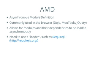 AMD
Asynchronous Module Definition
Commonly used in the browser (Dojo, MooTools, jQuery)
Allows for modules and their dependencies to be loaded
asynchronously
Need to use a "loader", such as RequireJS
(http://requirejs.org/)
 