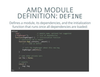 AMD MODULE
DEFINITION: DEFINE
Defines a module, its dependencies, and the initialization
function that runs once all dependencies are loaded:
define(
    "Keg",                  // module name, optional but suggested
    ["KegManager"],         // list of dependencies
    function(KegManager) {  // initialization function
        // constructor we'll export
        function Keg(_contains, _amount) {
            // ... same as before
            
            // tell the KegManager about this new keg
            KegManager.add(this);
        }
        
        // some other private vars
        var foo = false;
        
        // exports
        return {
            Keg: Keg
        }
});
 