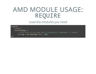AMD MODULE USAGE:
REQUIRE
Load the modules you need
require(
    ["Keg"],
    function(Keg) {
        // will only run once Keg (and its dependency, KegManager) is loaded
        var keg = new Keg.Keg("Soda", 100);
});
 