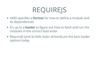 REQUIREJS
AMD specifies a format for how to define a module and
its dependencies
It's up to a loader to figure out how to fetch and run the
modules in the correct load order
RequireJS (and its little sister almond) are the best loader
options today
 