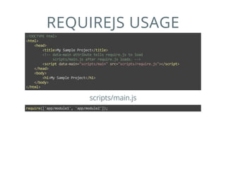 REQUIREJS USAGE
<!DOCTYPE html>
<html>
    <head>
        <title>My Sample Project</title>
        <!‐‐ data‐main attribute tells require.js to load
             scripts/main.js after require.js loads. ‐‐>
        <script data‐main="scripts/main" src="scripts/require.js"></script>
    </head>
    <body>
        <h1>My Sample Project</h1>
    </body>
</html>
scripts/main.js
require(['app/module1', 'app/module2']);
 