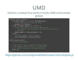 UMD
Defines a module that works in Node, AMD and browser
globals
(function (root, factory) {
    if (typeof define === 'function' && define.amd) {
        // AMD. Register as an anonymous module.
        define(['b'], factory);
    } else if (typeof exports === 'object') {
        // Node. Does not work with strict CommonJS, but
        // only CommonJS‐like environments that support module.exports,
        // like Node.
        module.exports = factory(require('b'));
    } else {
        // Browser globals (root is window)
        root.returnExports = factory(root.b);
    }
}(this, function (b) {
    //use b in some fashion.
    // Just return a value to define the module export.
    // This example returns an object, but the module
    // can return a function as the exported value.
    return {};
}));
https://github.com/umdjs/umd/blob/master/returnExports.js
 
