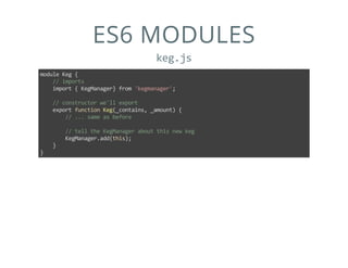 ES6 MODULES
keg.js
module Keg {
    // imports
    import { KegManager} from 'kegmanager';
    // constructor we'll export
    export function Keg(_contains, _amount) {
        // ... same as before
        // tell the KegManager about this new keg
        KegManager.add(this);
    }
}
 