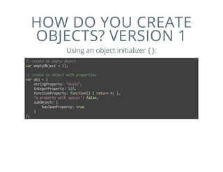 HOW DO YOU CREATE
OBJECTS? VERSION 1
Using an object initializer {}:
// create an empty object
var emptyObject = {};
// create an object with properties
var obj = {
    stringProperty: "hello",
    integerProperty: 123,
    functionProperty: function() { return 0; },
    "a property with spaces": false,
    subObject: {
        booleanProperty: true
    }
};
 