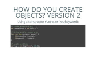 HOW DO YOU CREATE
OBJECTS? VERSION 2
Using a constructor function (new keyword):
// create an empty object
var emptyObject = new Object();
// define an object constructor
function Keg(contains, amount) {
    this.contains = contains;
    this.amount   = amount;
}
// create an object
var keg = new Keg("Soda", 100.0);
 