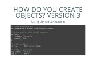 HOW DO YOU CREATE
OBJECTS? VERSION 3
Using Object.create():
// create an empty object
var emptyObject = Object.create(Object.prototype);
// define an object with default properties
var Keg = {
    contains: "Unknown",
    amount:   0.0
}
// create an object
var keg      = Object.create(Keg);
// modify its properties
keg.contains = "Soda";
keg.abv      = 100.0;
 