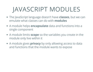 JAVASCRIPT MODULES
The JavaScript language doesn't have classes, but we can
emulate what classes can do with modules
A module helps encapsulate data and functions into a
single component
A module limits scope so the variables you create in the
module only live within it
A module gives privacy by only allowing access to data
and functions that the module wants to expose
 