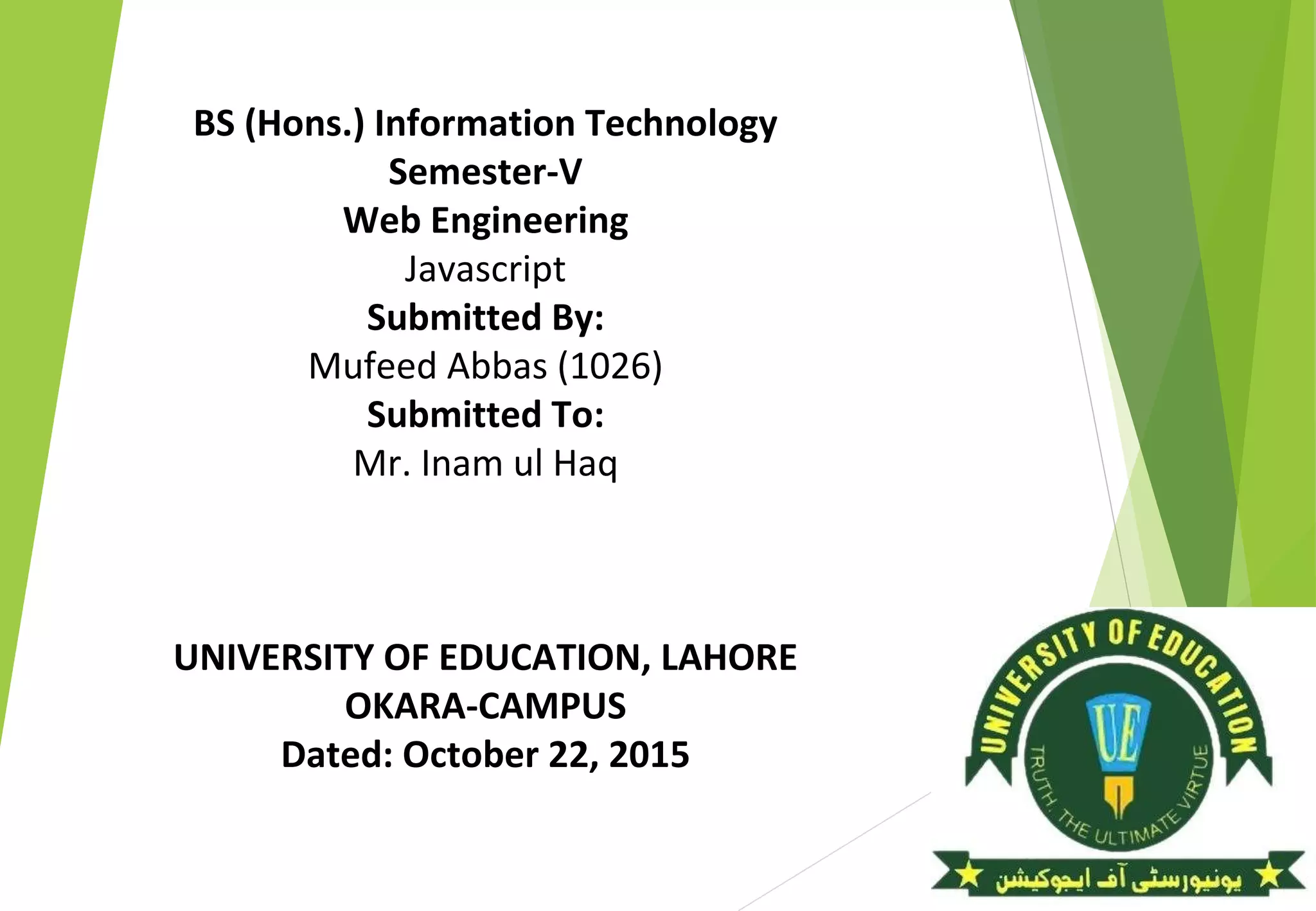 BS (Hons.) Information Technology
Semester-V
Web Engineering
Javascript
Submitted By:
Mufeed Abbas (1026)
Submitted To:
Mr. Inam ul Haq
UNIVERSITY OF EDUCATION, LAHORE
OKARA-CAMPUS
Dated: October 22, 2015
 