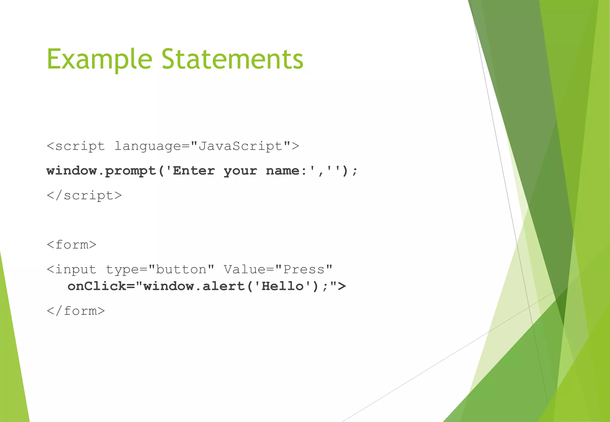 Example Statements
<script language="JavaScript">
window.prompt('Enter your name:','');
</script>
<form>
<input type="button" Value="Press"
onClick="window.alert('Hello');">
</form>
 