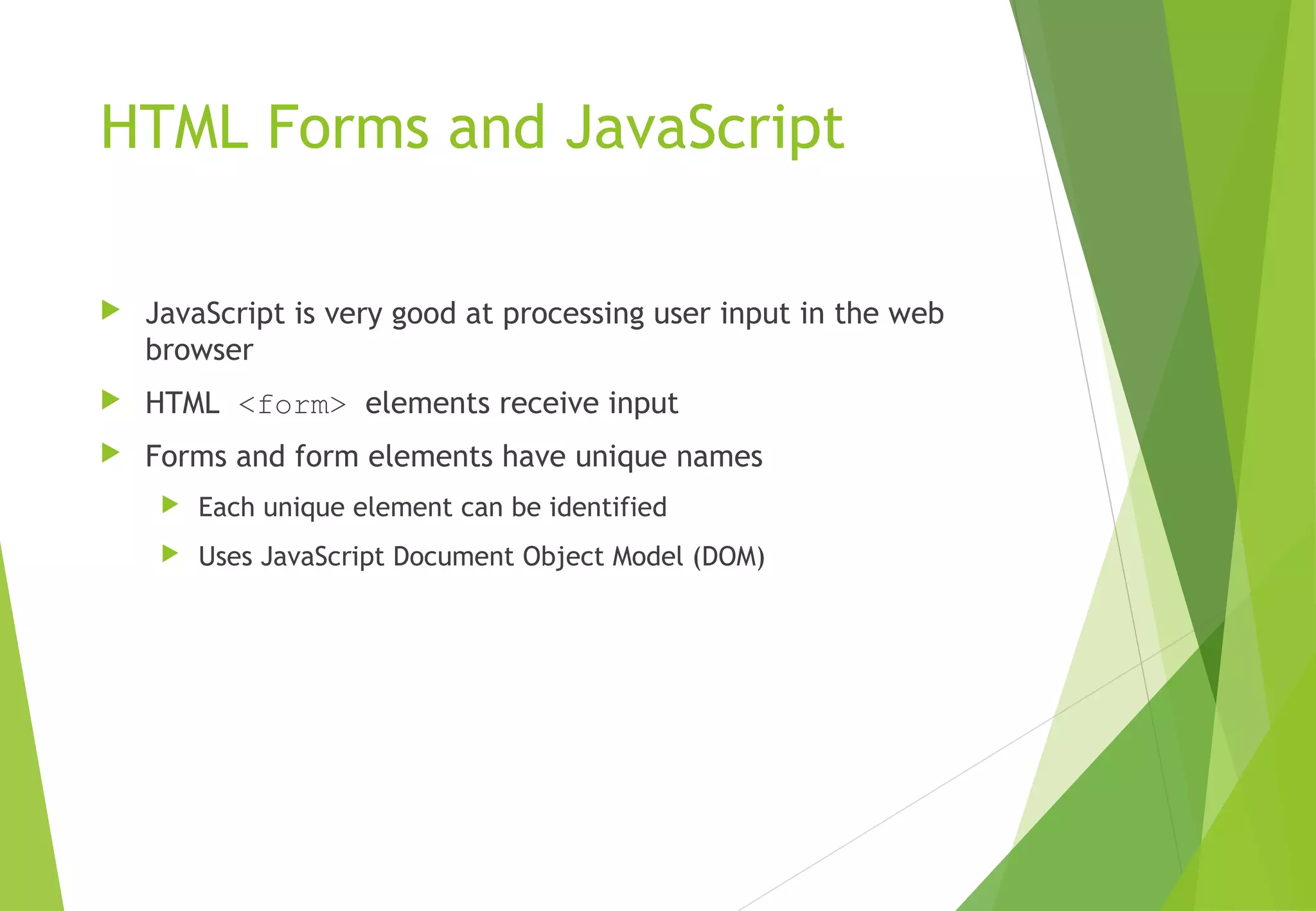 HTML Forms and JavaScript
 JavaScript is very good at processing user input in the web
browser
 HTML <form> elements receive input
 Forms and form elements have unique names
 Each unique element can be identified
 Uses JavaScript Document Object Model (DOM)
 