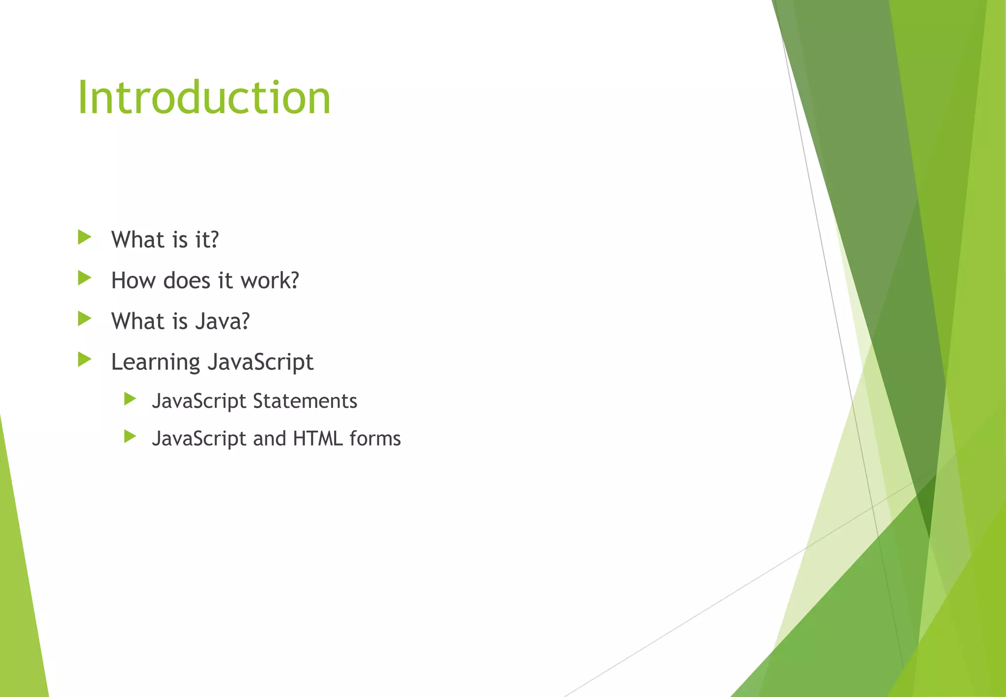 Introduction
 What is it?
 How does it work?
 What is Java?
 Learning JavaScript
 JavaScript Statements
 JavaScript and HTML forms
 