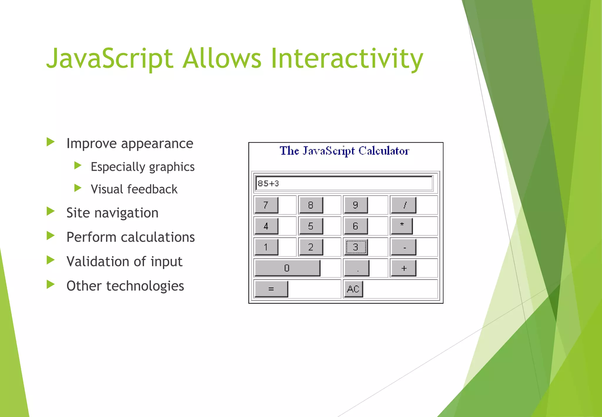 JavaScript Allows Interactivity
 Improve appearance
 Especially graphics
 Visual feedback
 Site navigation
 Perform calculations
 Validation of input
 Other technologies
 