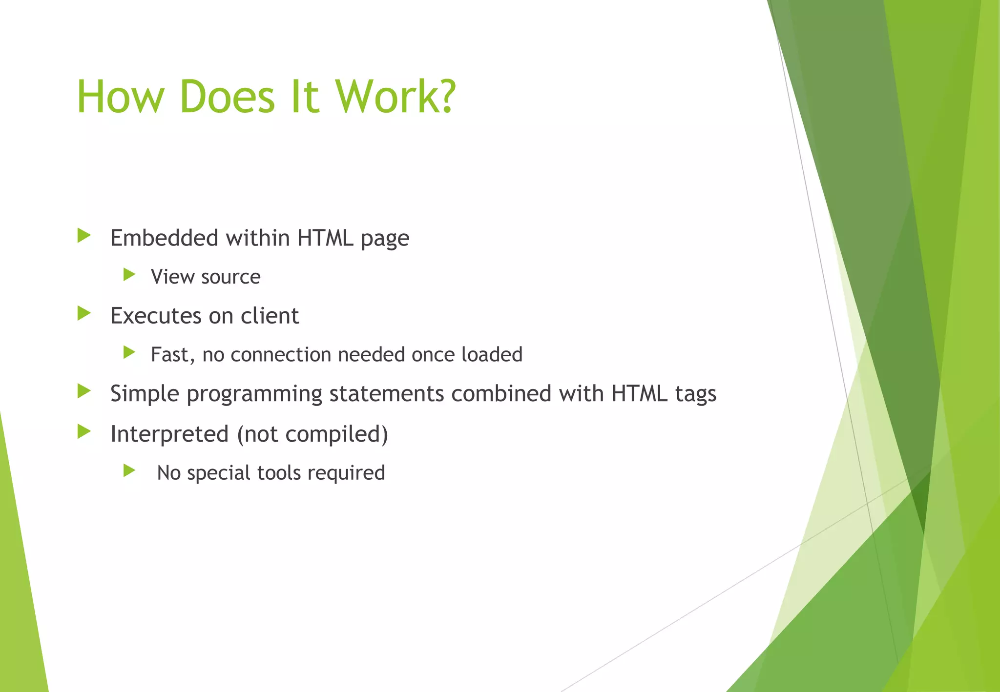 How Does It Work?
 Embedded within HTML page
 View source
 Executes on client
 Fast, no connection needed once loaded
 Simple programming statements combined with HTML tags
 Interpreted (not compiled)
 No special tools required
 