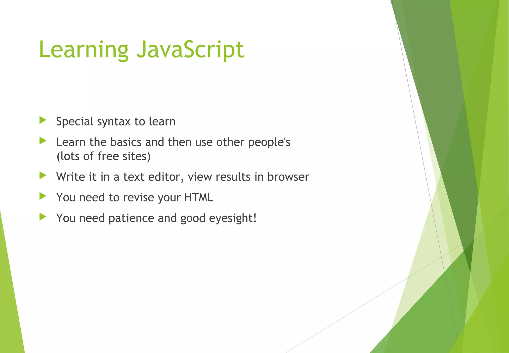 Learning JavaScript
 Special syntax to learn
 Learn the basics and then use other people's
(lots of free sites)
 Write it in a text editor, view results in browser
 You need to revise your HTML
 You need patience and good eyesight!
 