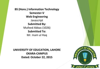 BS (Hons.) Information Technology
Semester-V
Web Engineering
Javascript
Submitted By:
Mufeed Abbas (1026)
Submitted To:
Mr. Inam ul Haq
UNIVERSITY OF EDUCATION, LAHORE
OKARA-CAMPUS
Dated: October 22, 2015
 