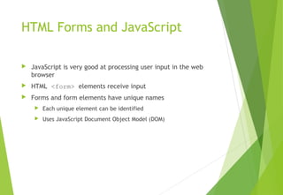 HTML Forms and JavaScript
 JavaScript is very good at processing user input in the web
browser
 HTML <form> elements receive input
 Forms and form elements have unique names
 Each unique element can be identified
 Uses JavaScript Document Object Model (DOM)
 