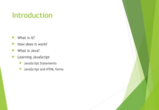Introduction
 What is it?
 How does it work?
 What is Java?
 Learning JavaScript
 JavaScript Statements
 JavaScript and HTML forms
 