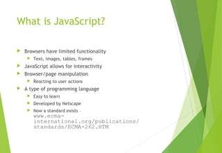 What is JavaScript?
 Browsers have limited functionality
 Text, images, tables, frames
 JavaScript allows for interactivity
 Browser/page manipulation
 Reacting to user actions
 A type of programming language
 Easy to learn
 Developed by Netscape
 Now a standard exists –
www.ecma-
international.org/publications/
standards/ECMA-262.HTM
 