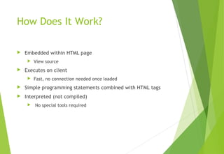 How Does It Work?
 Embedded within HTML page
 View source
 Executes on client
 Fast, no connection needed once loaded
 Simple programming statements combined with HTML tags
 Interpreted (not compiled)
 No special tools required
 