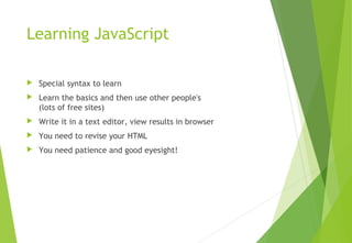 Learning JavaScript
 Special syntax to learn
 Learn the basics and then use other people's
(lots of free sites)
 Write it in a text editor, view results in browser
 You need to revise your HTML
 You need patience and good eyesight!
 