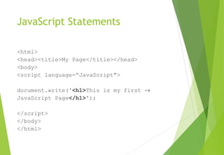 JavaScript Statements
<html>
<head><title>My Page</title></head>
<body>
<script language=“JavaScript">
document.write('<h1>This is my first →
JavaScript Page</h1>');
</script>
</body>
</html>
 