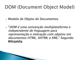  Modelo de Objeto de Documentos
 "DOM é uma convenção multiplataforma e
independente de linguagem para
representação e interação com objetos em
documentos HTML, XHTML e XML." Segundo
Wikipédia
 