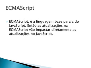  ECMAScript, é a linguagem base para a do
JavaScript. Então as atualizações na
ECMAScript vão impactar diretamente as
atualizações no JavaScript.
 