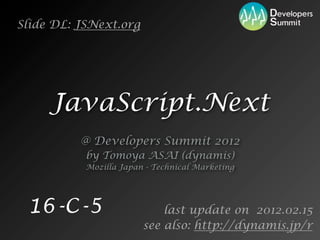 Slide DL: JSNext.org




     JavaScript.Next
          @ Developers Summit 2012
           by Tomoya ASAI (dynamis)
           Mozilla Japan - Technical Marketing




 16-C-5                     last update on 2012.02.15
                        see also: http://dynamis.jp/r
 