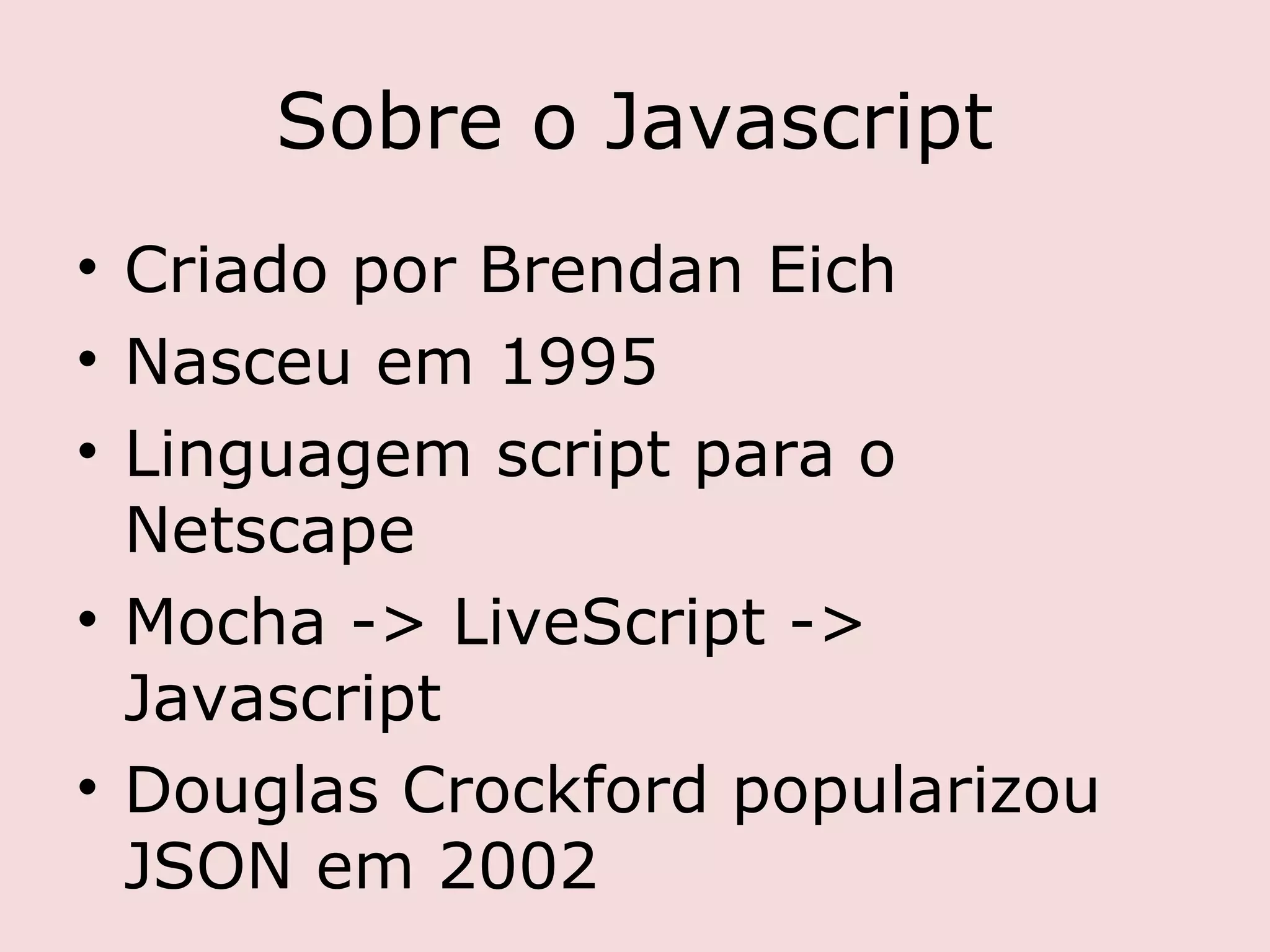 Sobre o Javascript
• Criado por Brendan Eich
• Nasceu em 1995
• Linguagem script para o
  Netscape
• Mocha -> LiveScript ->
  Javascript
• Douglas Crockford popularizou
  JSON em 2002
 