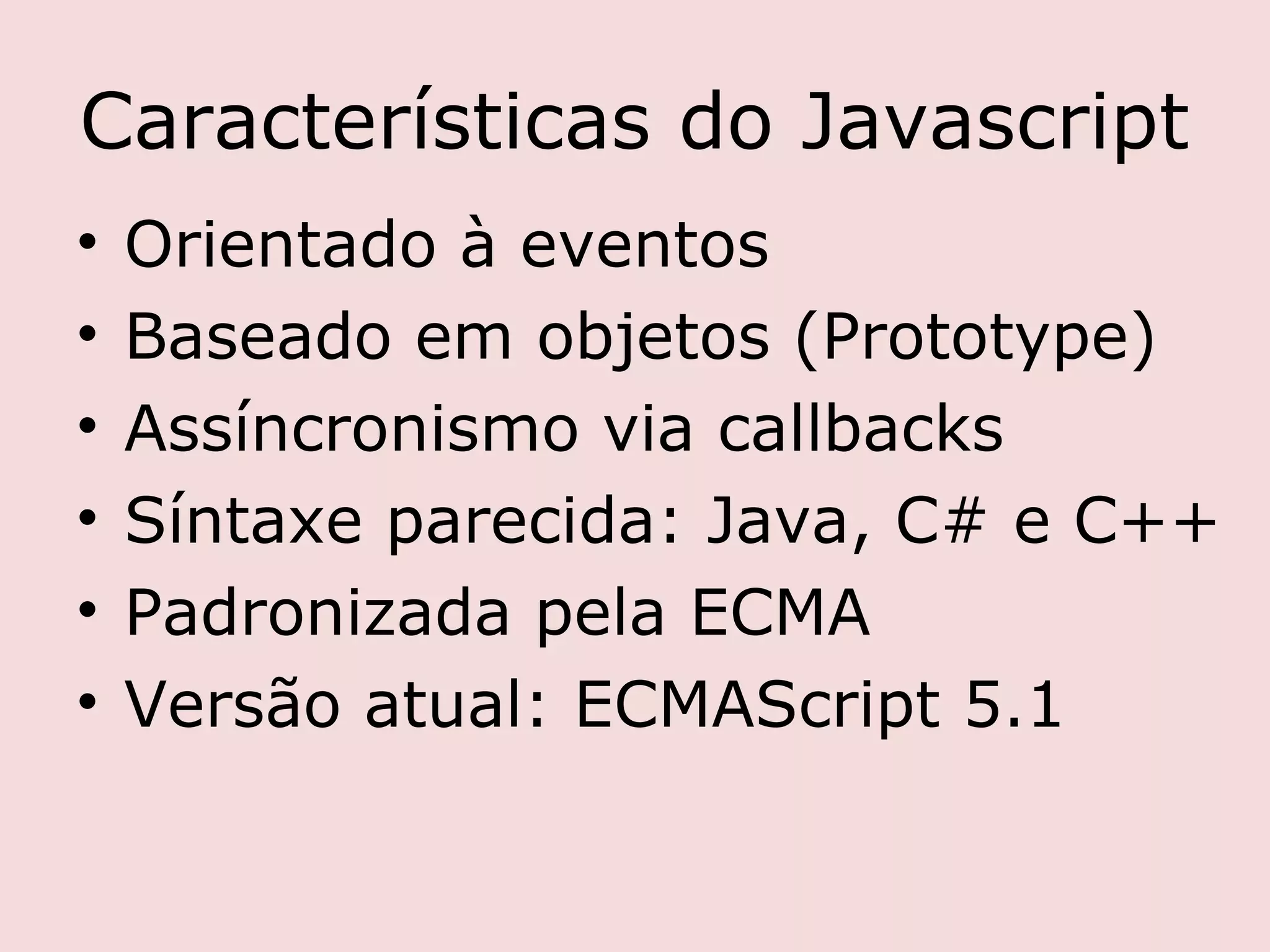 Características do Javascript
•   Orientado à eventos
•   Baseado em objetos (Prototype)
•   Assíncronismo via callbacks
•   Síntaxe parecida: Java, C# e C++
•   Padronizada pela ECMA
•   Versão atual: ECMAScript 5.1
 