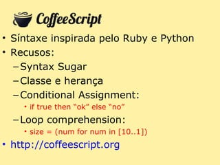 • Síntaxe inspirada pelo Ruby e Python
• Recusos:
  – Syntax Sugar
  – Classe e herança
  – Conditional Assignment:
    • if true then “ok” else “no”
  – Loop comprehension:
    • size = (num for num in [10..1])
• http://coffeescript.org
 