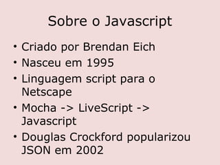 Sobre o Javascript
• Criado por Brendan Eich
• Nasceu em 1995
• Linguagem script para o
  Netscape
• Mocha -> LiveScript ->
  Javascript
• Douglas Crockford popularizou
  JSON em 2002
 