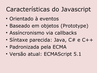 Características do Javascript
•   Orientado à eventos
•   Baseado em objetos (Prototype)
•   Assíncronismo via callbacks
•   Síntaxe parecida: Java, C# e C++
•   Padronizada pela ECMA
•   Versão atual: ECMAScript 5.1
 