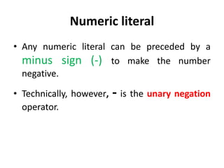Numeric literal
• Any numeric literal can be preceded by a
minus sign (-) to make the number
negative.
• Technically, however, - is the unary negation
operator.
 